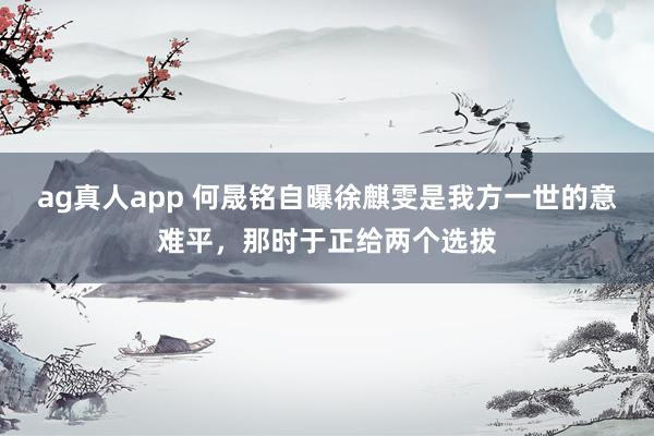 ag真人app 何晟铭自曝徐麒雯是我方一世的意难平，那时于正给两个选拔
