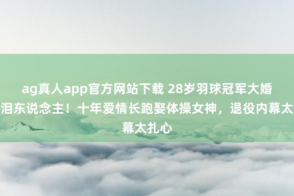 ag真人app官方网站下载 28岁羽球冠军大婚哭成泪东说念主！十年爱情长跑娶体操女神，退役内幕太扎心