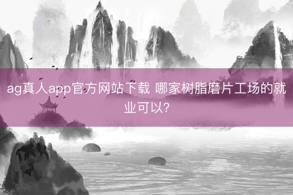 ag真人app官方网站下载 哪家树脂磨片工场的就业可以？