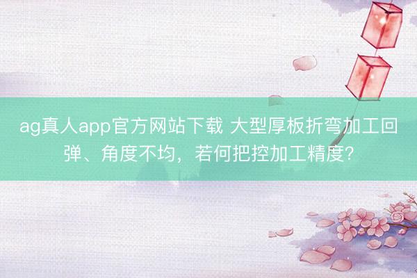 ag真人app官方网站下载 大型厚板折弯加工回弹、角度不均，若何把控加工精度？