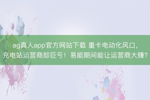 ag真人app官方网站下载 重卡电动化风口，充电站运营商却巨亏！易能期间能让运营商大赚？