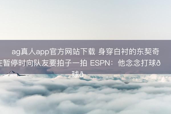 ag真人app官方网站下载 身穿白衬的东契奇在暂停时向队友要拍子一拍 ESPN：他念念打球😔