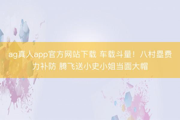 ag真人app官方网站下载 车载斗量！八村塁费力补防 腾飞送小史小姐当面大帽