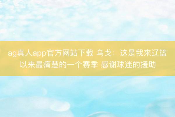 ag真人app官方网站下载 乌戈:这是我来辽篮以来最痛楚的一个赛季 感谢球迷的援助