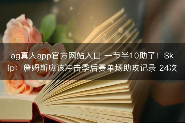 ag真人app官方网站入口 一节半10助了！Skip：詹姆斯应该冲击季后赛单场助攻记录 24次