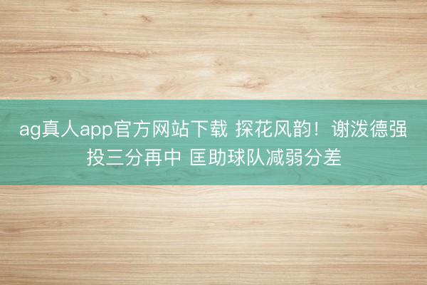 ag真人app官方网站下载 探花风韵！谢泼德强投三分再中 匡助球队减弱分差