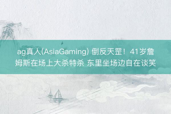 ag真人(AsiaGaming) 倒反天罡！41岁詹姆斯在场上大杀特杀 东里坐场边自在谈笑