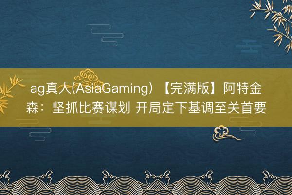 ag真人(AsiaGaming) 【完满版】阿特金森：坚抓比赛谋划 开局定下基调至关首要