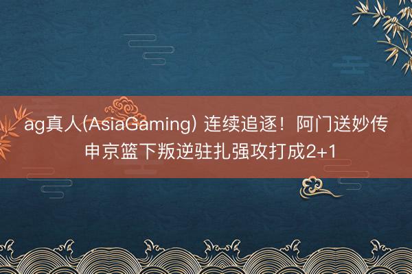 ag真人(AsiaGaming) 连续追逐！阿门送妙传 申京篮下叛逆驻扎强攻打成2+1