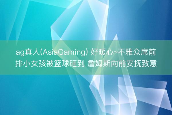 ag真人(AsiaGaming) 好暖心~不雅众席前排小女孩被篮球砸到 詹姆斯向前安抚致意