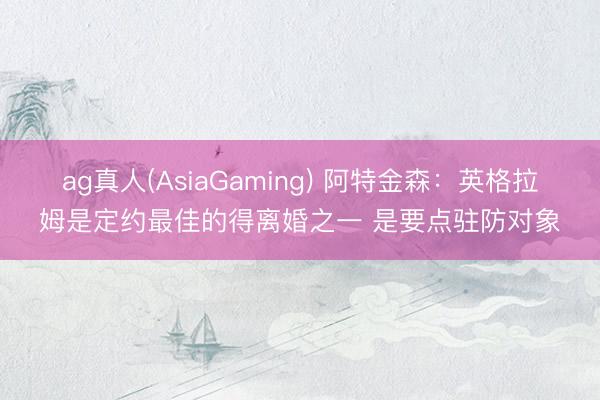 ag真人(AsiaGaming) 阿特金森：英格拉姆是定约最佳的得离婚之一 是要点驻防对象
