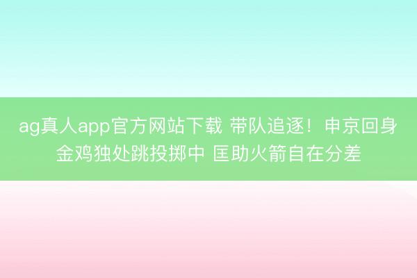 ag真人app官方网站下载 带队追逐！申京回身金鸡独处跳投掷中 匡助火箭自在分差