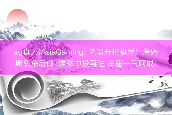 ag真人(AsiaGaming) 老翁开得挺早！詹姆斯底角后仰+漂移中投再进 举座一气呵成！