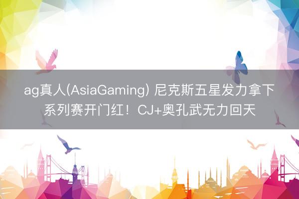 ag真人(AsiaGaming) 尼克斯五星发力拿下系列赛开门红！CJ+奥孔武无力回天
