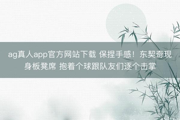 ag真人app官方网站下载 保捏手感！东契奇现身板凳席 抱着个球跟队友们逐个击掌