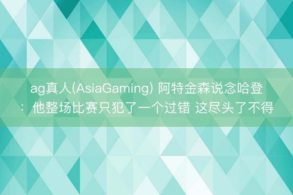 ag真人(AsiaGaming) 阿特金森说念哈登：他整场比赛只犯了一个过错 这尽头了不得