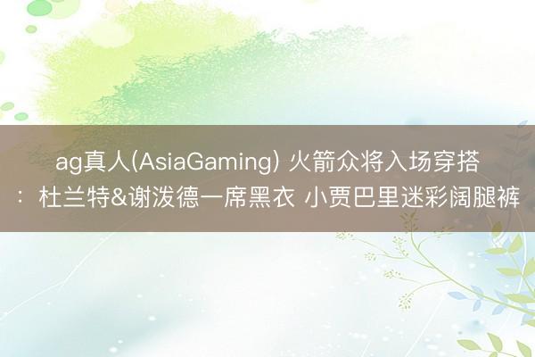 ag真人(AsiaGaming) 火箭众将入场穿搭：杜兰特&谢泼德一席黑衣 小贾巴里迷彩阔腿裤