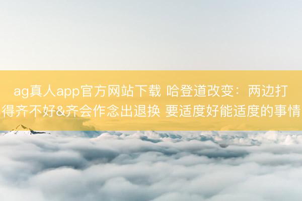 ag真人app官方网站下载 哈登道改变：两边打得齐不好&齐会作念出退换 要适度好能适度的事情