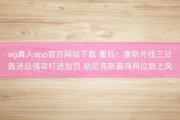 ag真人app官方网站下载 矍铄！唐斯外线三分轰进后强攻打进加罚 助尼克斯赢得两位数上风
