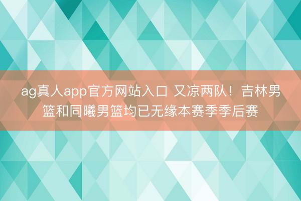 ag真人app官方网站入口 又凉两队！吉林男篮和同曦男篮均已无缘本赛季季后赛