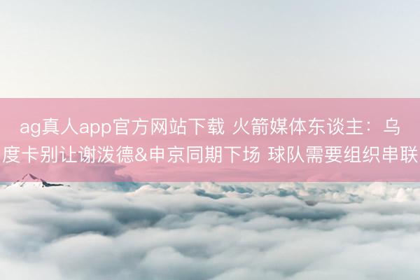 ag真人app官方网站下载 火箭媒体东谈主：乌度卡别让谢泼德&申京同期下场 球队需要组织串联