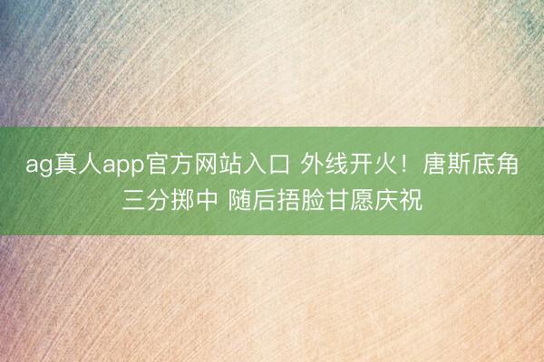 ag真人app官方网站入口 外线开火！唐斯底角三分掷中 随后捂脸甘愿庆祝