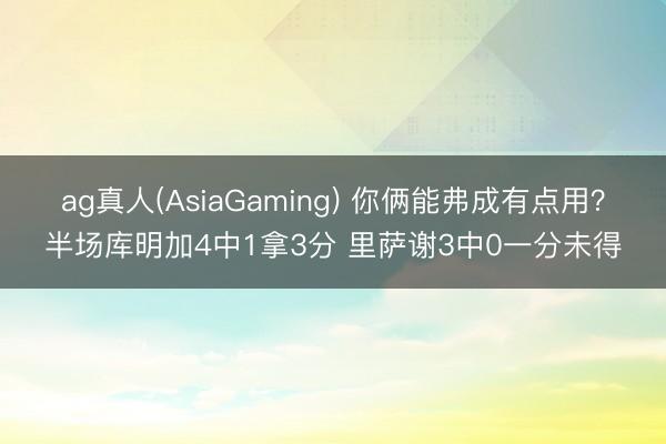 ag真人(AsiaGaming) 你俩能弗成有点用？半场库明加4中1拿3分 里萨谢3中0一分未得