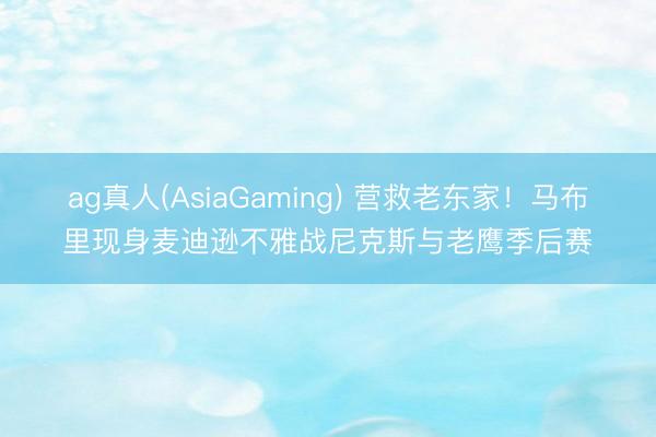 ag真人(AsiaGaming) 营救老东家！马布里现身麦迪逊不雅战尼克斯与老鹰季后赛