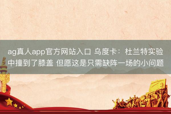 ag真人app官方网站入口 乌度卡：杜兰特实验中撞到了膝盖 但愿这是只需缺阵一场的小问题