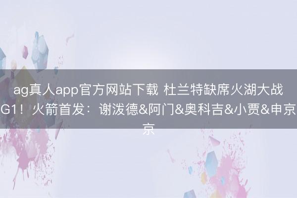 ag真人app官方网站下载 杜兰特缺席火湖大战G1！火箭首发：谢泼德&阿门&奥科吉&小贾&申京