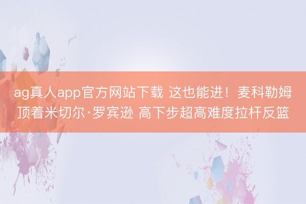 ag真人app官方网站下载 这也能进！麦科勒姆顶着米切尔·罗宾逊 高下步超高难度拉杆反篮
