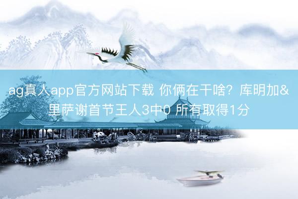 ag真人app官方网站下载 你俩在干啥？库明加&里萨谢首节王人3中0 所有取得1分