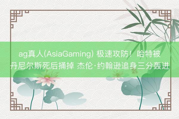 ag真人(AsiaGaming) 极速攻防！哈特被丹尼尔斯死后捅掉 杰伦·约翰逊追身三分轰进