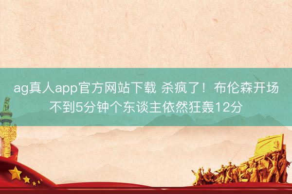 ag真人app官方网站下载 杀疯了！布伦森开场不到5分钟个东谈主依然狂轰12分