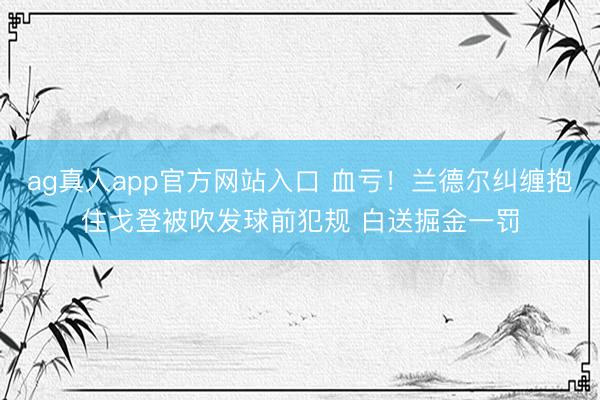 ag真人app官方网站入口 血亏！兰德尔纠缠抱住戈登被吹发球前犯规 白送掘金一罚
