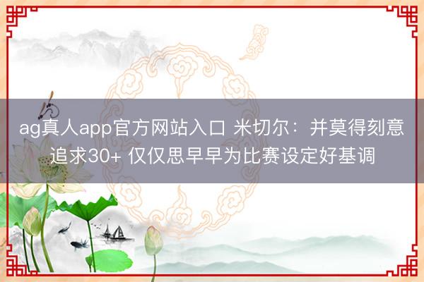 ag真人app官方网站入口 米切尔：并莫得刻意追求30+ 仅仅思早早为比赛设定好基调