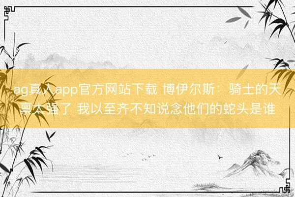 ag真人app官方网站下载 博伊尔斯：骑士的天禀太强了 我以至齐不知说念他们的蛇头是谁