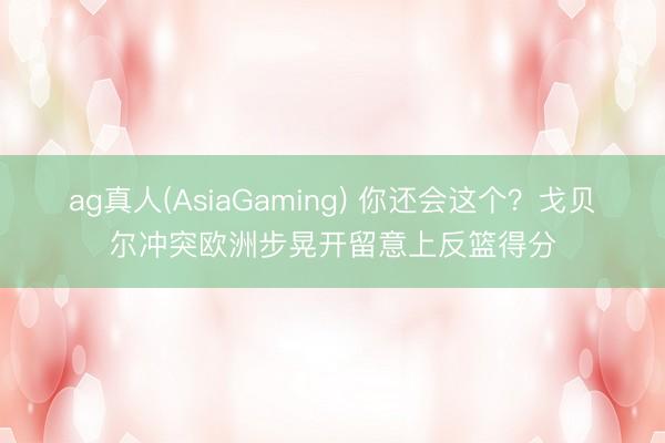 ag真人(AsiaGaming) 你还会这个？戈贝尔冲突欧洲步晃开留意上反篮得分