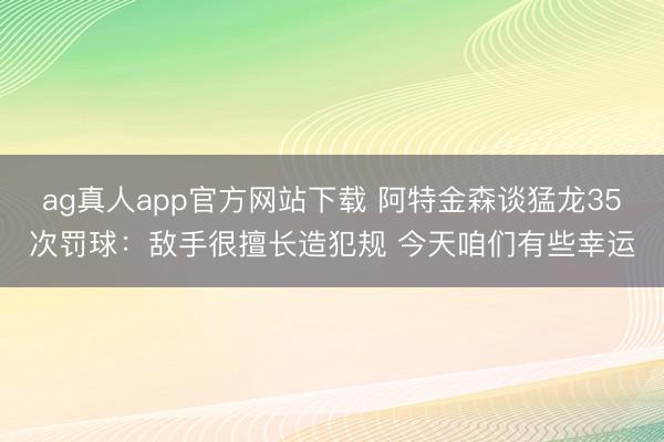 ag真人app官方网站下载 阿特金森谈猛龙35次罚球：敌手很擅长造犯规 今天咱们有些幸运