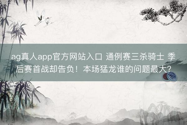 ag真人app官方网站入口 通例赛三杀骑士 季后赛首战却告负！本场猛龙谁的问题最大？