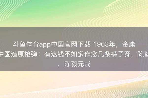 斗鱼体育app中国官网下载 1963年，金庸嘲讽中国造原枪弹：有这钱不如多作念几条裤子穿，陈毅元戎