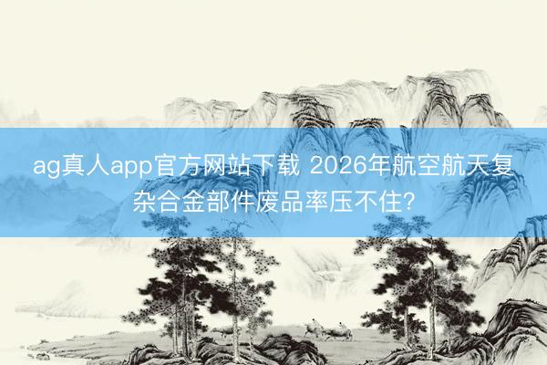 ag真人app官方网站下载 2026年航空航天复杂合金部件废品率压不住？