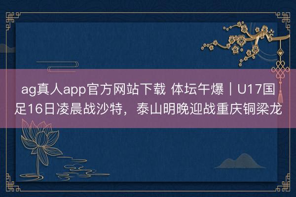 ag真人app官方网站下载 体坛午爆｜U17国足16日凌晨战沙特，泰山明晚迎战重庆铜梁龙
