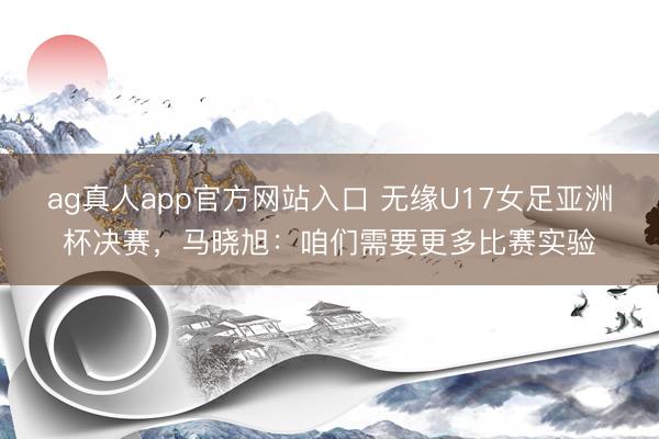 ag真人app官方网站入口 无缘U17女足亚洲杯决赛，马晓旭：咱们需要更多比赛实验