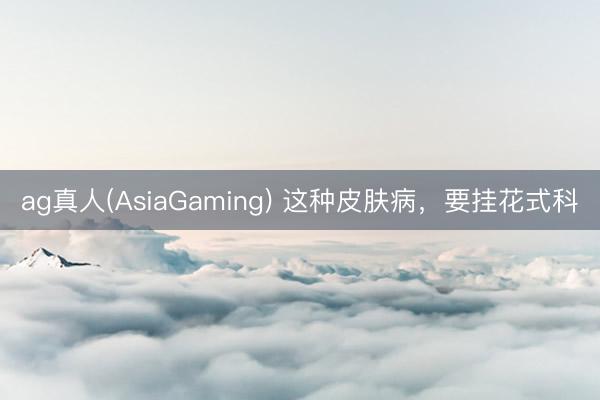 ag真人(AsiaGaming) 这种皮肤病，要挂花式科