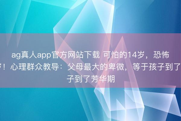 ag真人app官方网站下载 可怕的14岁，恐怖的17岁！心理群众教导：父母最大的卑微，等于孩子到了芳华期