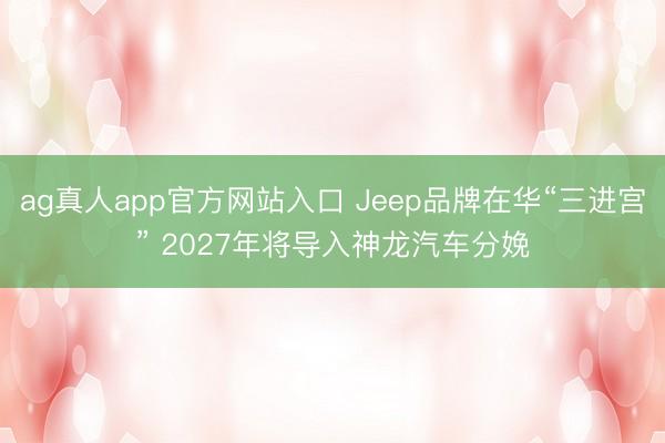 ag真人app官方网站入口 Jeep品牌在华“三进宫” 2027年将导入神龙汽车分娩