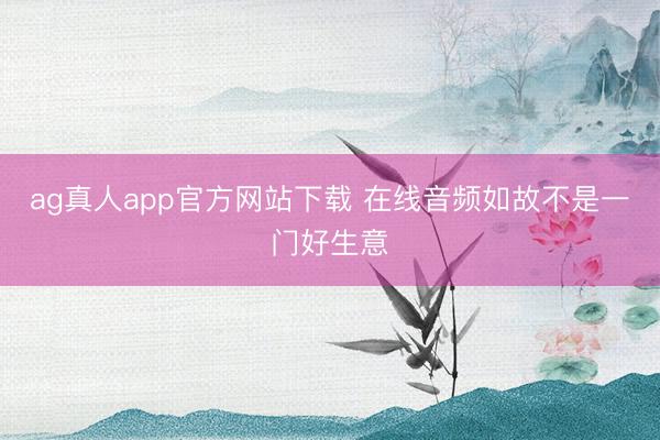 ag真人app官方网站下载 在线音频如故不是一门好生意