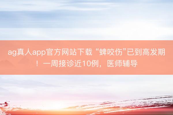 ag真人app官方网站下载 “蜱咬伤”已到高发期！一周接诊近10例，医师辅导