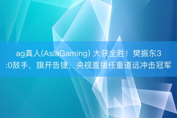 ag真人(AsiaGaming) 大获全胜！樊振东3:0敌手，旗开告捷，央视直播任重道远冲击冠军